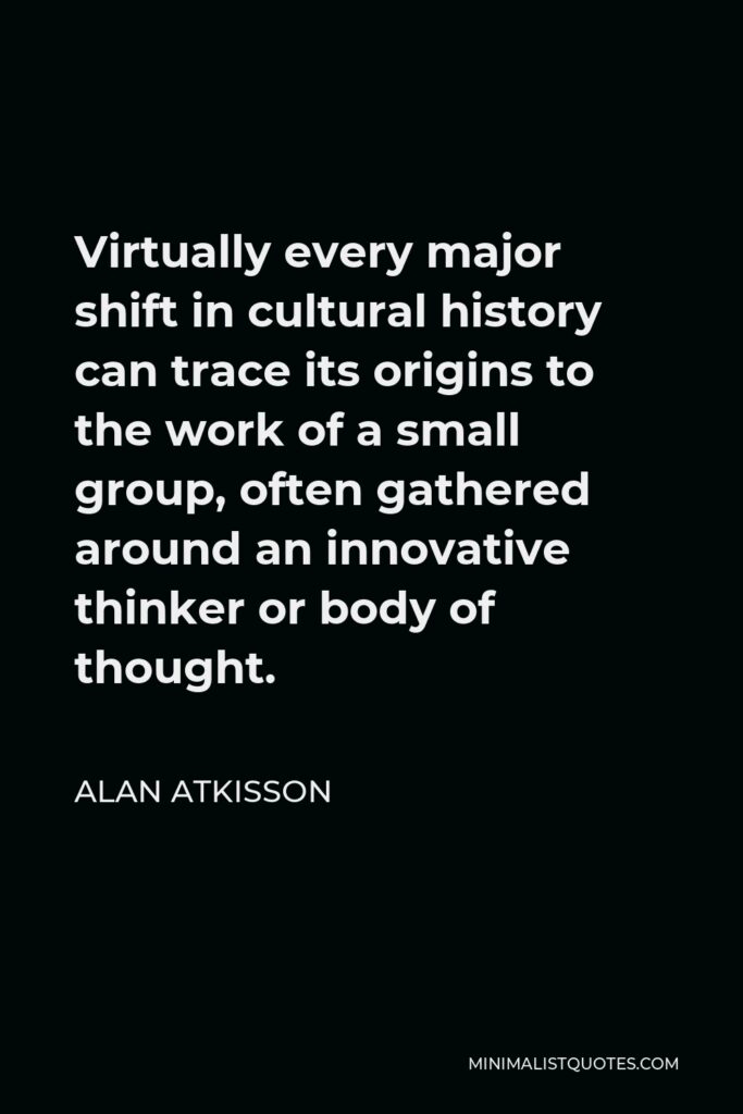 Alan AtKisson Quote - Virtually every major shift in cultural history can trace its origins to the work of a small group, often gathered around an innovative thinker or body of thought.