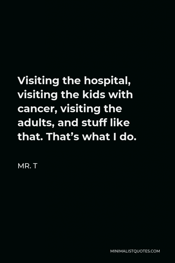 Mr. T Quote - Visiting the hospital, visiting the kids with cancer, visiting the adults, and stuff like that. That’s what I do.