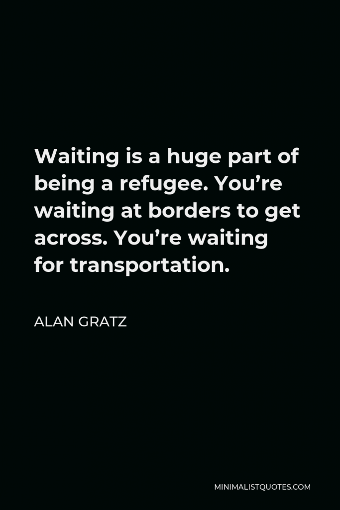 Alan Gratz Quote - Waiting is a huge part of being a refugee. You’re waiting at borders to get across. You’re waiting for transportation.