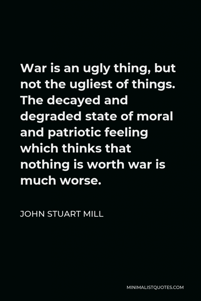 John Stuart Mill Quote - War is an ugly thing, but not the ugliest of things. The decayed and degraded state of moral and patriotic feeling which thinks that nothing is worth war is much worse.