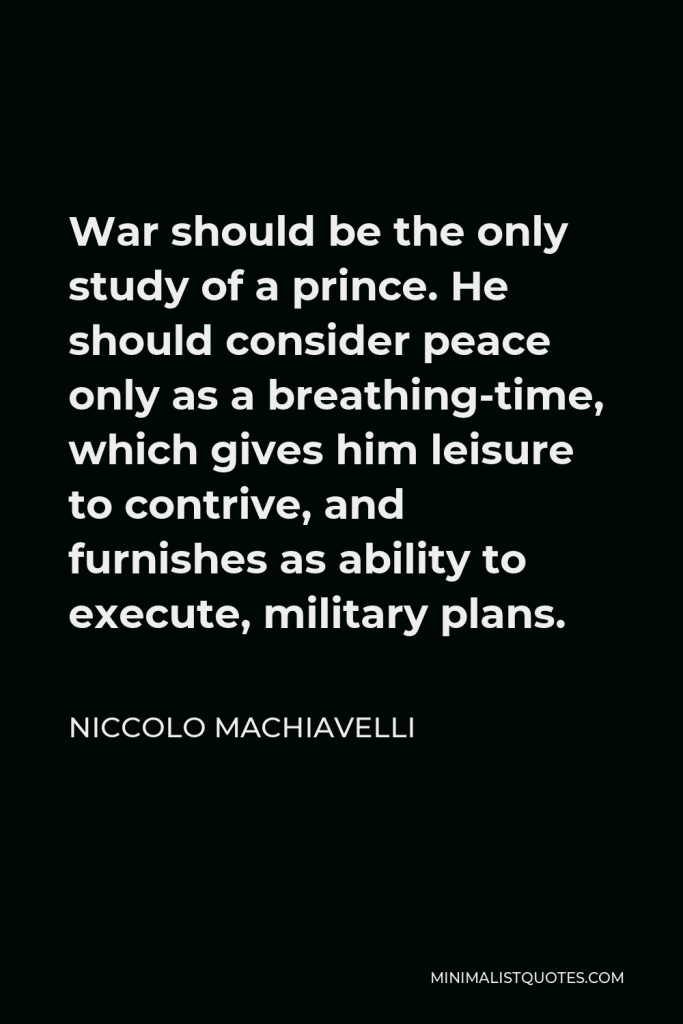 Niccolo Machiavelli Quote - War should be the only study of a prince. He should consider peace only as a breathing-time, which gives him leisure to contrive, and furnishes as ability to execute, military plans.