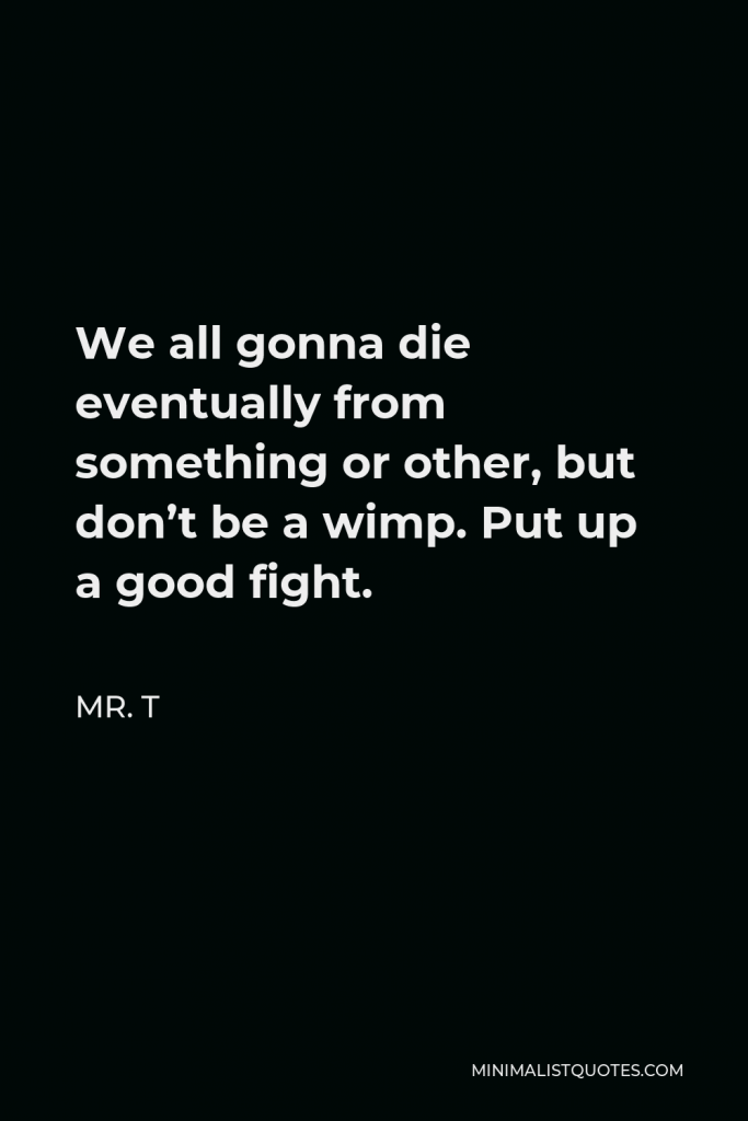 Mr. T Quote - We all gonna die eventually from something or other, but don’t be a wimp. Put up a good fight.