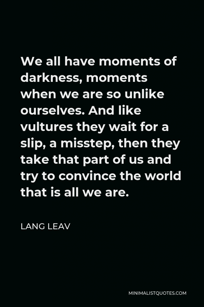 Lang Leav Quote - We all have moments of darkness, moments when we are so unlike ourselves. And like vultures they wait for a slip, a misstep, then they take that part of us and try to convince the world that is all we are.