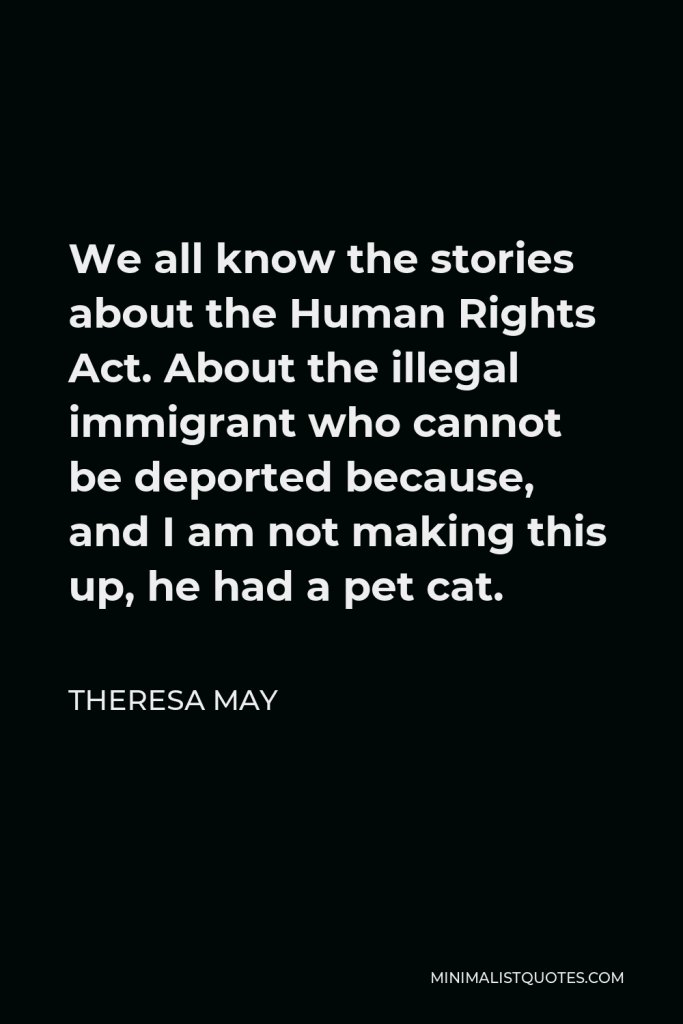 Theresa May Quote - We all know the stories about the Human Rights Act. About the illegal immigrant who cannot be deported because, and I am not making this up, he had a pet cat.