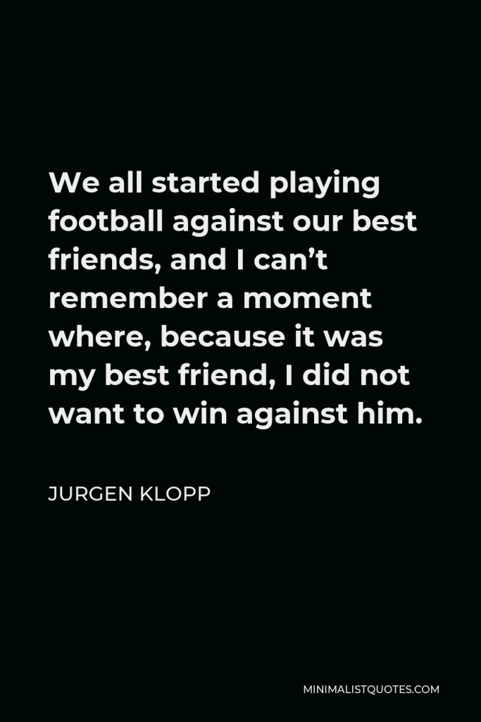 Jurgen Klopp Quote - We all started playing football against our best friends, and I can’t remember a moment where, because it was my best friend, I did not want to win against him.