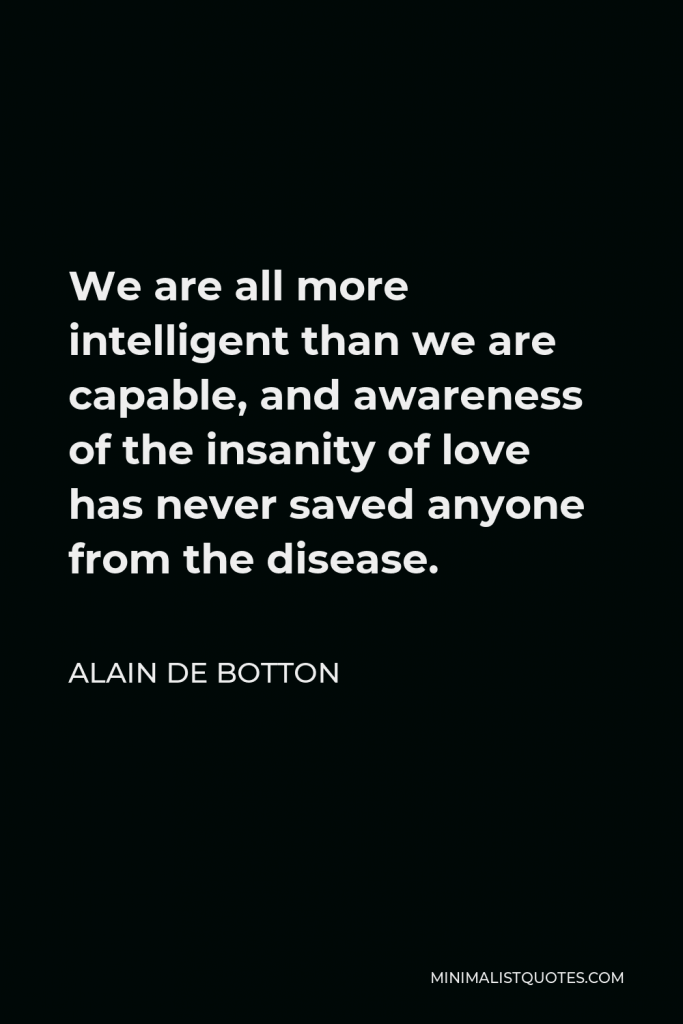 Alain de Botton Quote - We are all more intelligent than we are capable, and awareness of the insanity of love has never saved anyone from the disease.