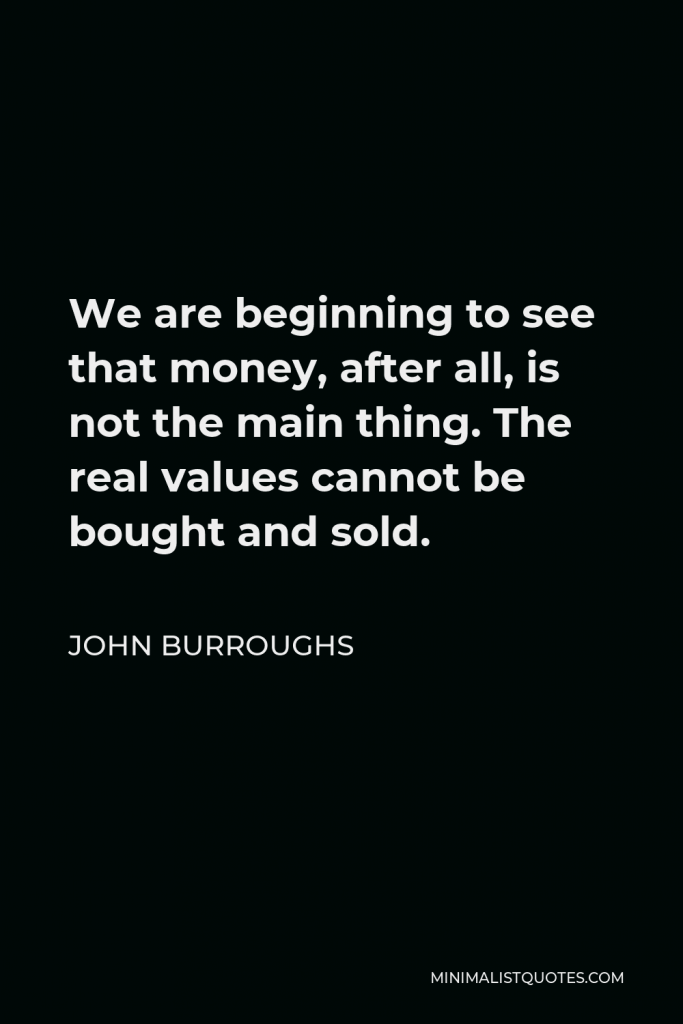 John Burroughs Quote - We are beginning to see that money, after all, is not the main thing. The real values cannot be bought and sold.