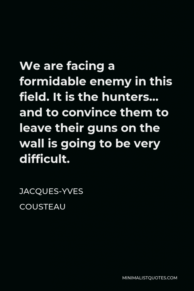 Jacques-Yves Cousteau Quote - We are facing a formidable enemy in this field. It is the hunters… and to convince them to leave their guns on the wall is going to be very difficult.