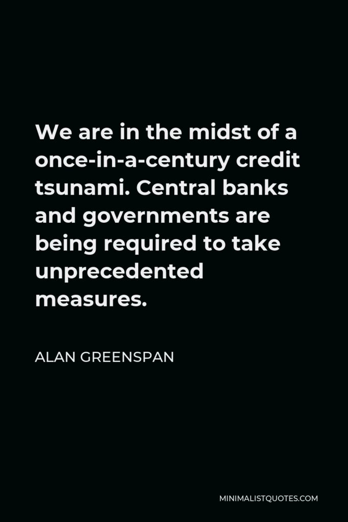Alan Greenspan Quote - We are in the midst of a once-in-a-century credit tsunami. Central banks and governments are being required to take unprecedented measures.