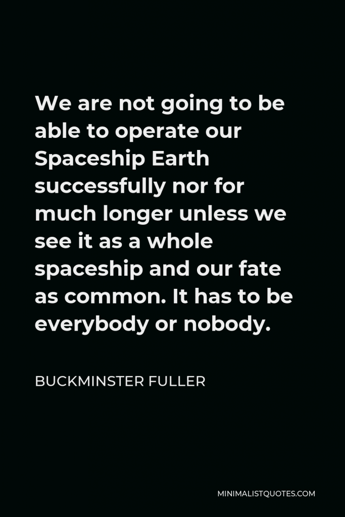 Buckminster Fuller Quote - We are not going to be able to operate our Spaceship Earth successfully nor for much longer unless we see it as a whole spaceship and our fate as common. It has to be everybody or nobody.