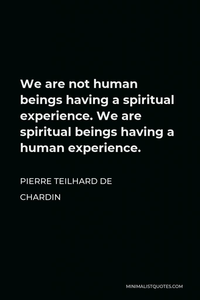 Pierre Teilhard de Chardin Quote - We are not human beings having a spiritual experience. We are spiritual beings having a human experience.