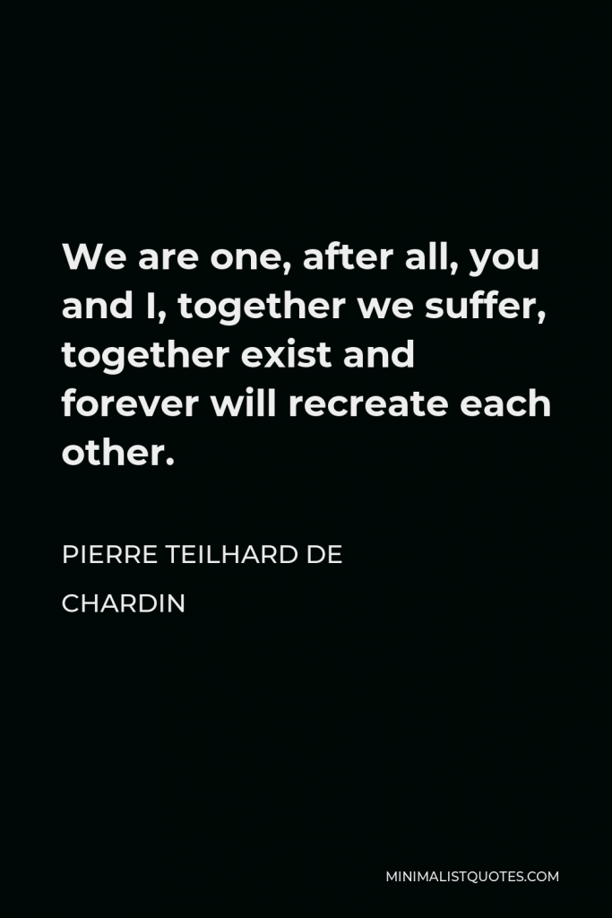 Pierre Teilhard de Chardin Quote - We are one, after all, you and I, together we suffer, together exist and forever will recreate each other.