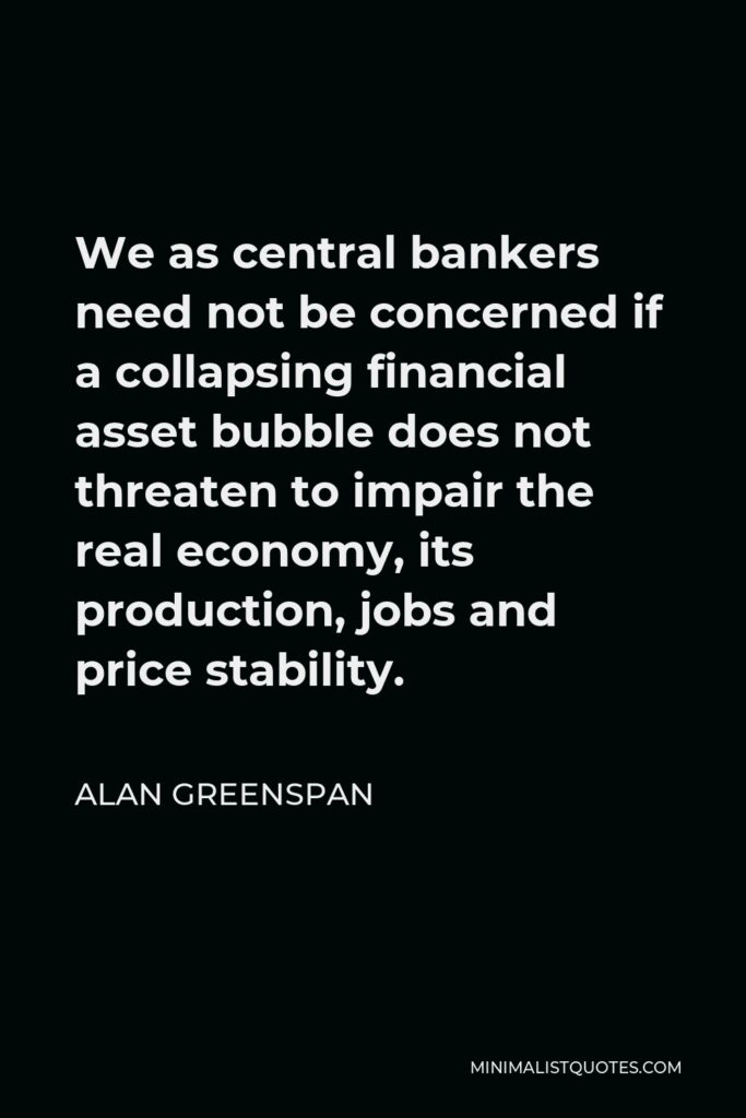Alan Greenspan Quote - We as central bankers need not be concerned if a collapsing financial asset bubble does not threaten to impair the real economy, its production, jobs and price stability.