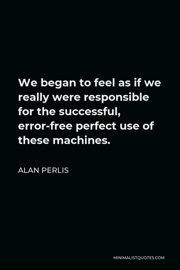 Alan Perlis Quote - We began to feel as if we really were responsible for the successful, error-free perfect use of these machines.
