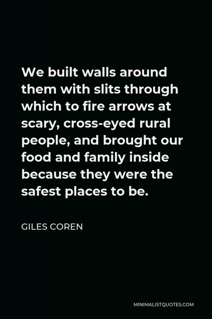 Giles Coren Quote - We built walls around them with slits through which to fire arrows at scary, cross-eyed rural people, and brought our food and family inside because they were the safest places to be.