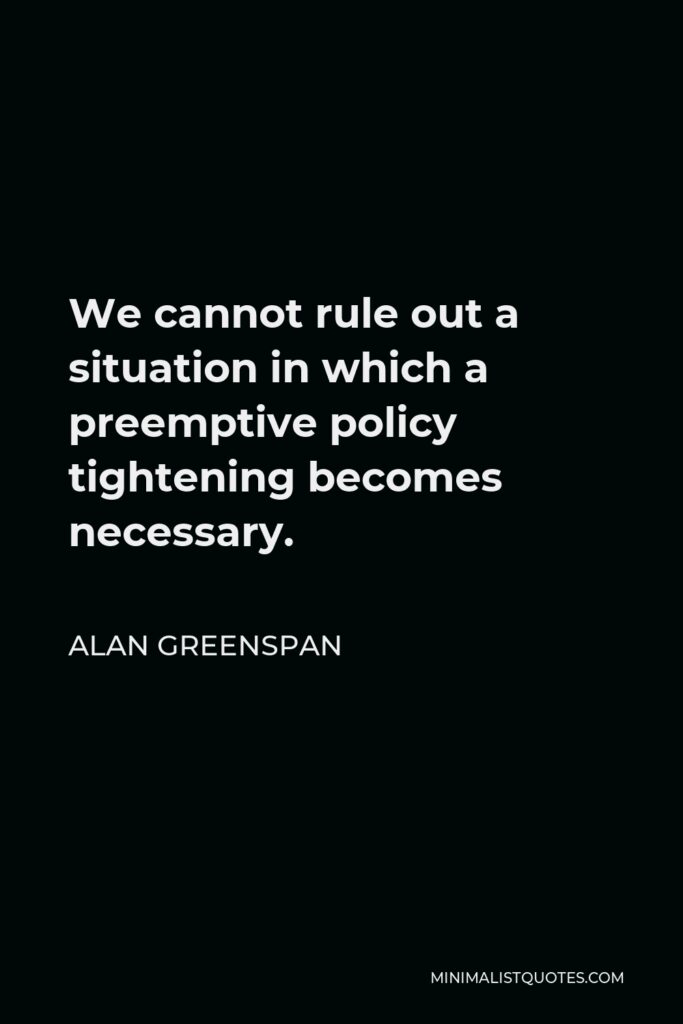 Alan Greenspan Quote - We cannot rule out a situation in which a preemptive policy tightening becomes necessary.