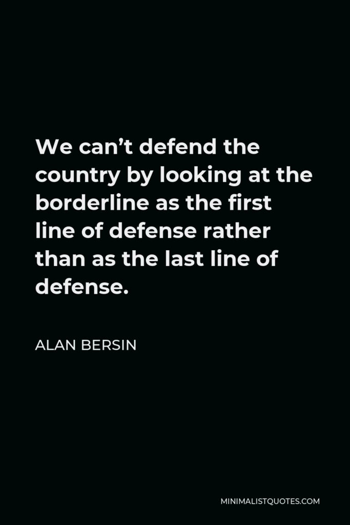 Alan Bersin Quote - We can’t defend the country by looking at the borderline as the first line of defense rather than as the last line of defense.