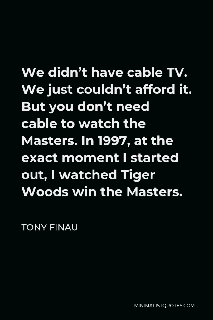 Tony Finau Quote - We didn’t have cable TV. We just couldn’t afford it. But you don’t need cable to watch the Masters. In 1997, at the exact moment I started out, I watched Tiger Woods win the Masters.
