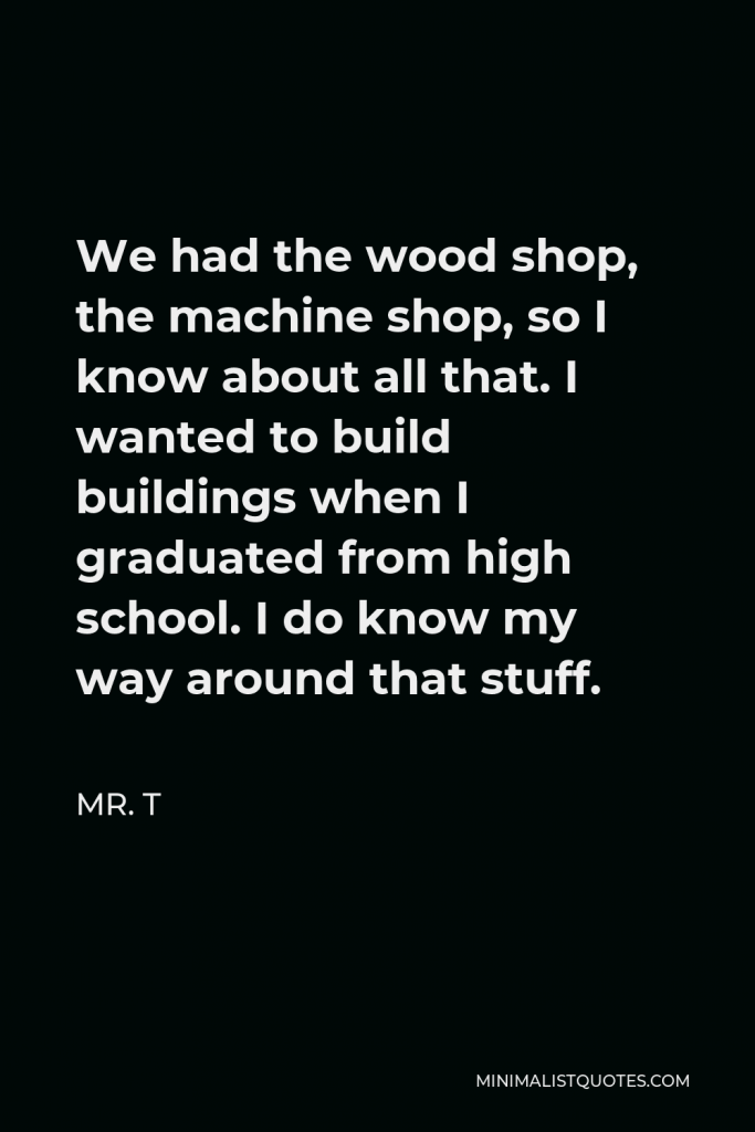 Mr. T Quote - We had the wood shop, the machine shop, so I know about all that. I wanted to build buildings when I graduated from high school. I do know my way around that stuff.