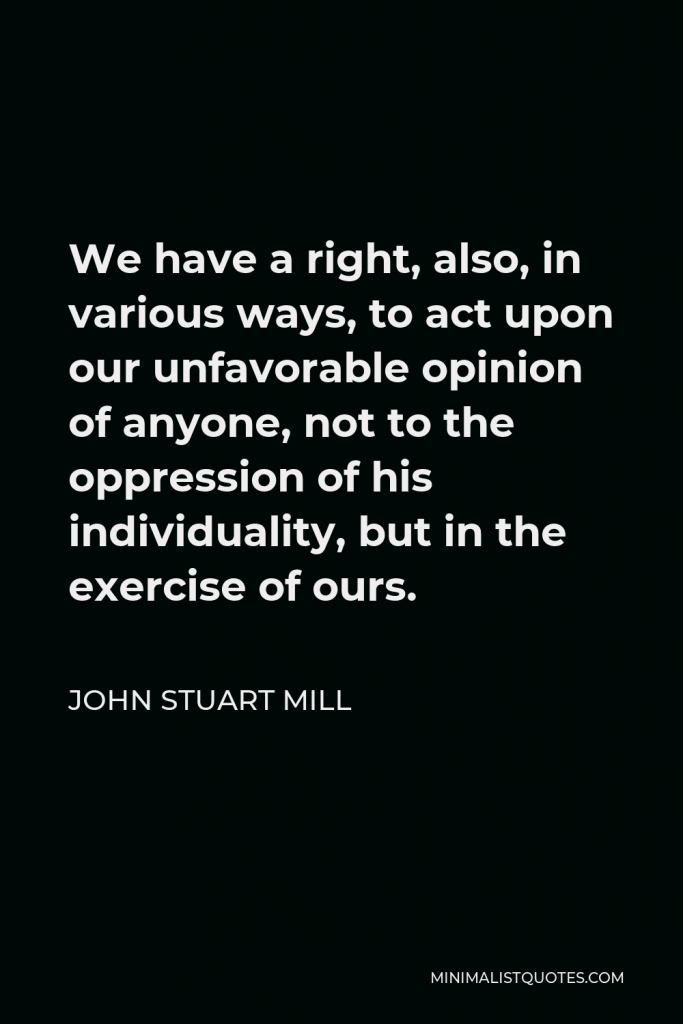 John Stuart Mill Quote - We have a right, also, in various ways, to act upon our unfavorable opinion of anyone, not to the oppression of his individuality, but in the exercise of ours.