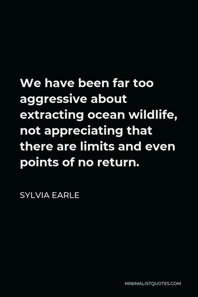 Sylvia Earle Quote - We have been far too aggressive about extracting ocean wildlife, not appreciating that there are limits and even points of no return.