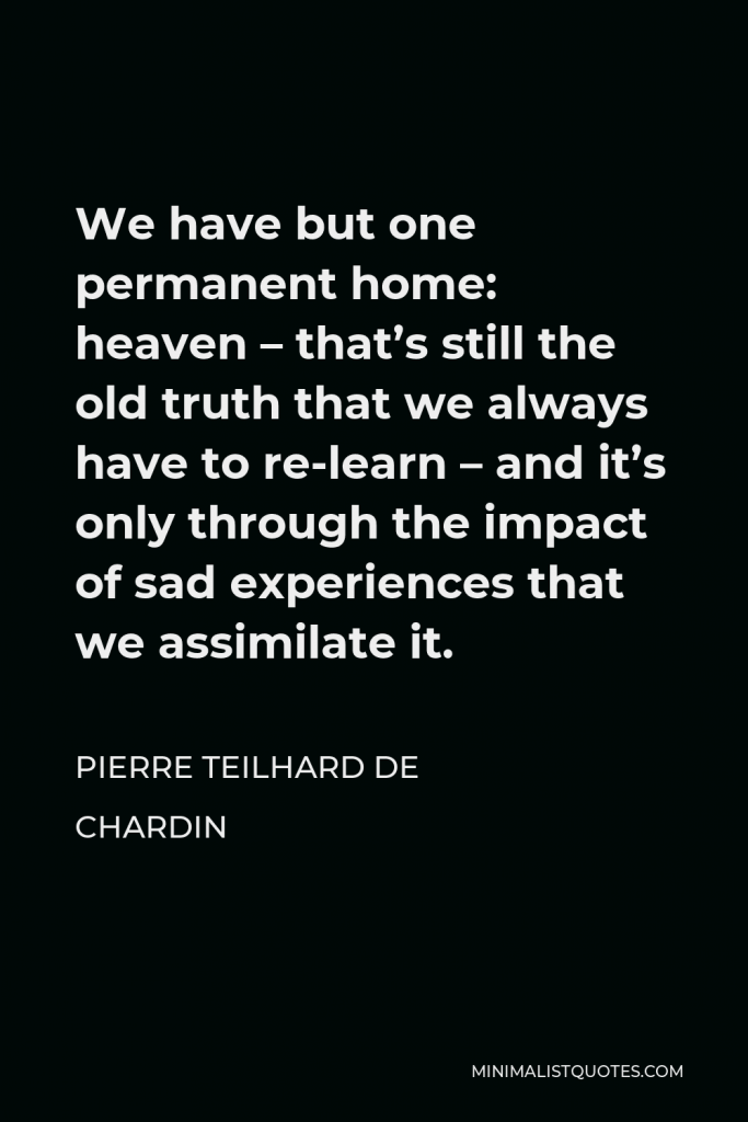 Pierre Teilhard de Chardin Quote - We have but one permanent home: heaven – that’s still the old truth that we always have to re-learn – and it’s only through the impact of sad experiences that we assimilate it.
