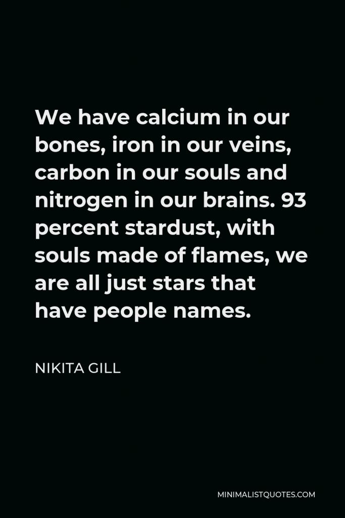 Nikita Gill Quote - We have calcium in our bones, iron in our veins, carbon in our souls and nitrogen in our brains. 93 percent stardust, with souls made of flames, we are all just stars that have people names.