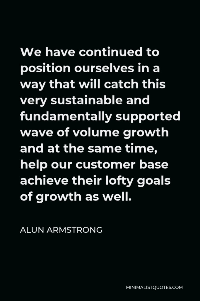 Alun Armstrong Quote - We have continued to position ourselves in a way that will catch this very sustainable and fundamentally supported wave of volume growth and at the same time, help our customer base achieve their lofty goals of growth as well.