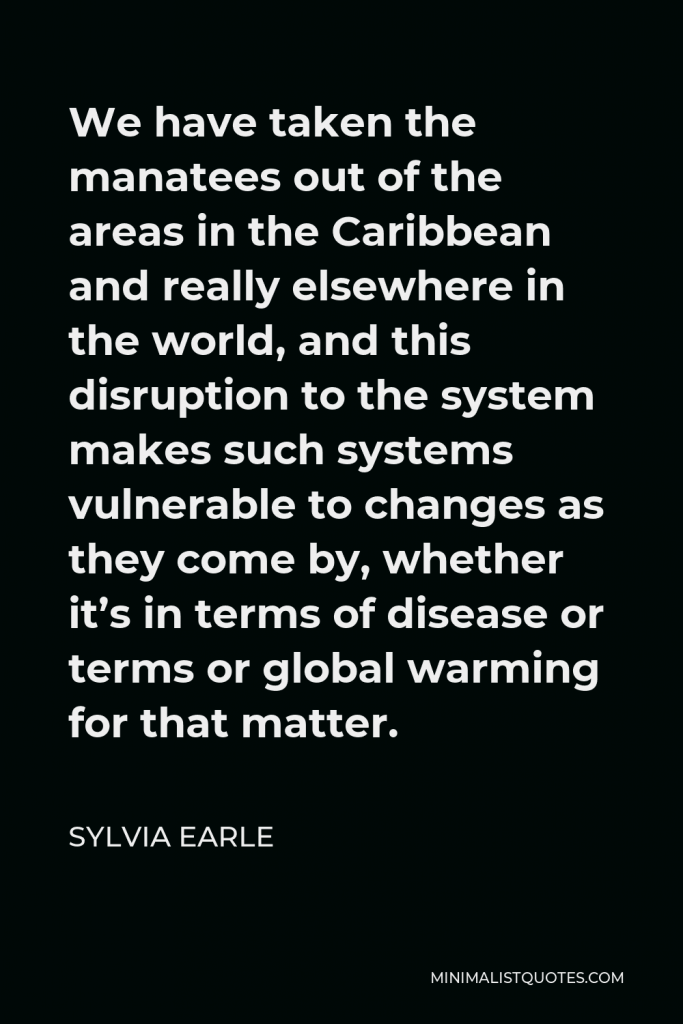 Sylvia Earle Quote - We have taken the manatees out of the areas in the Caribbean and really elsewhere in the world, and this disruption to the system makes such systems vulnerable to changes as they come by, whether it’s in terms of disease or terms or global warming for that matter.
