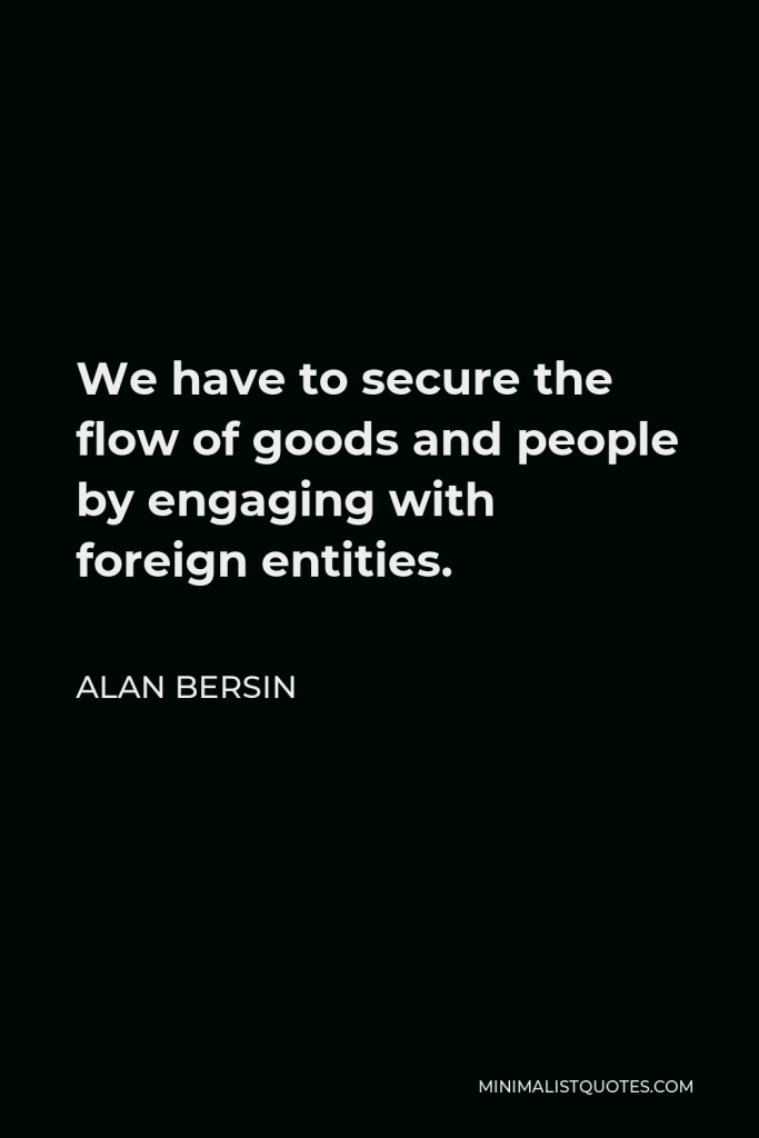 Alan Bersin Quote - We have to secure the flow of goods and people by engaging with foreign entities.
