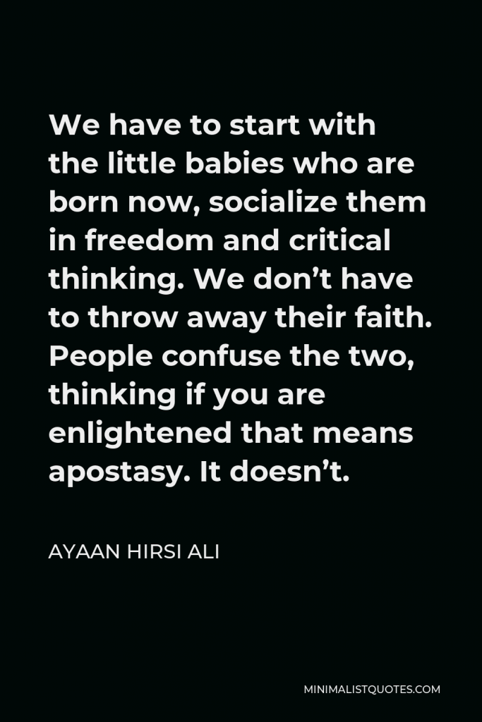 Ayaan Hirsi Ali Quote - We have to start with the little babies who are born now, socialize them in freedom and critical thinking. We don’t have to throw away their faith. People confuse the two, thinking if you are enlightened that means apostasy. It doesn’t.