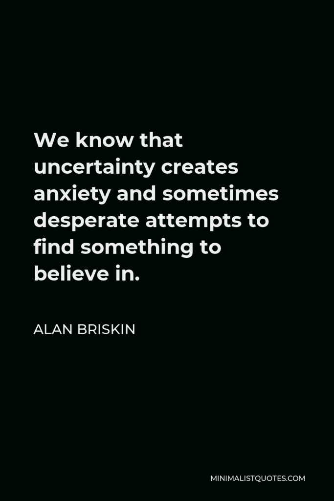 Alan Briskin Quote - We know that uncertainty creates anxiety and sometimes desperate attempts to find something to believe in.