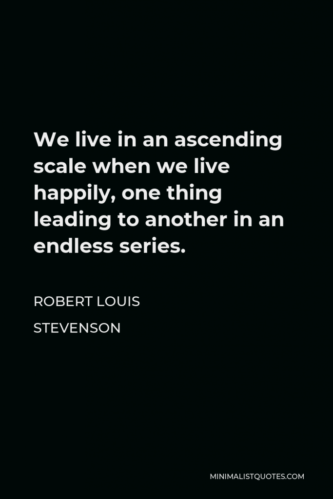 Robert Louis Stevenson Quote - We live in an ascending scale when we live happily, one thing leading to another in an endless series.