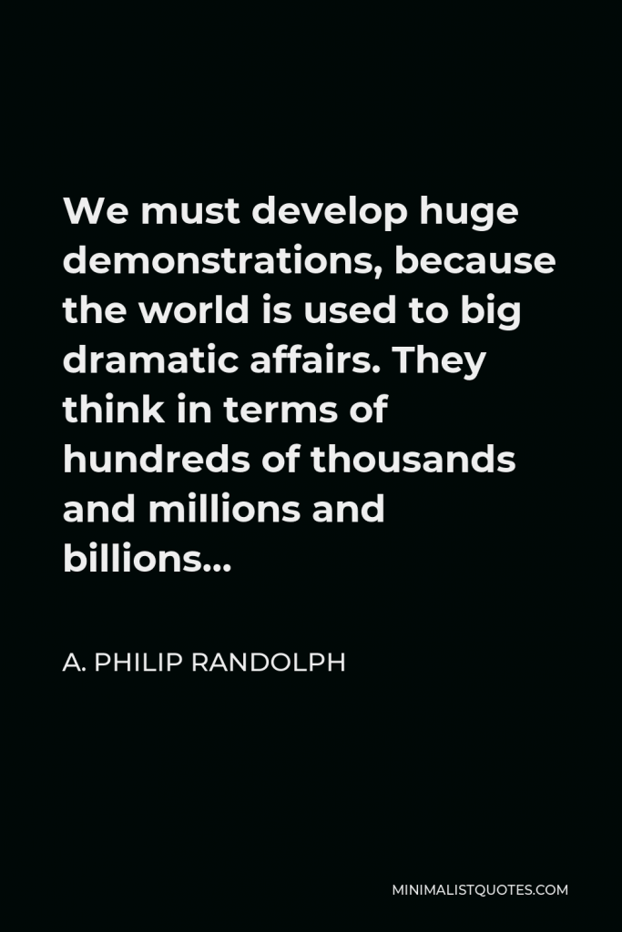 A. Philip Randolph Quote - We must develop huge demonstrations, because the world is used to big dramatic affairs. They think in terms of hundreds of thousands and millions and billions…