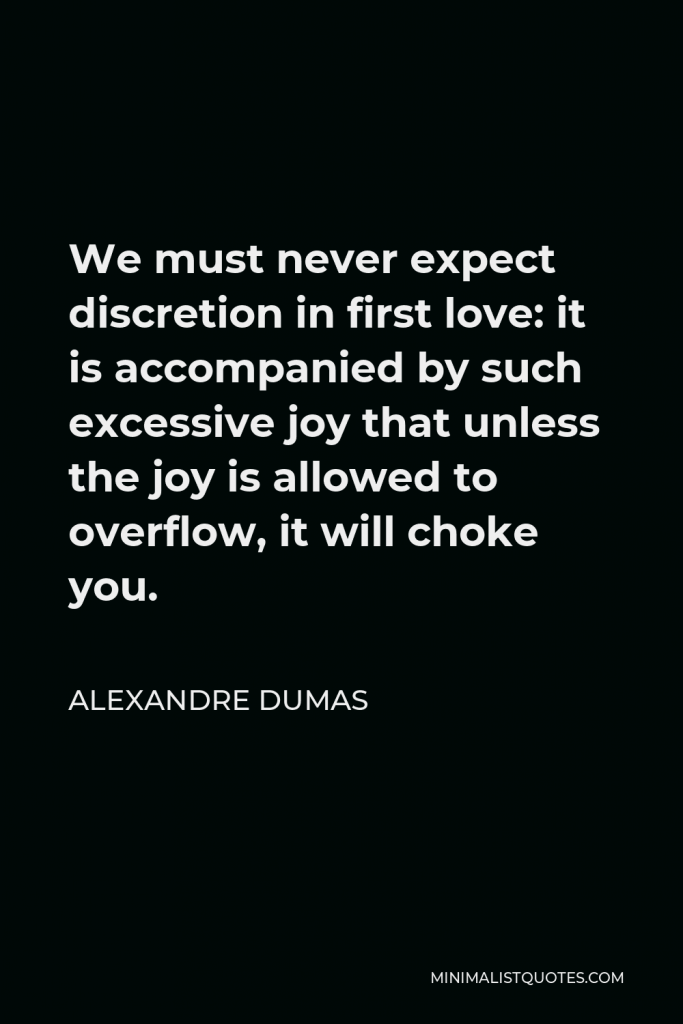 Alexandre Dumas Quote - We must never expect discretion in first love: it is accompanied by such excessive joy that unless the joy is allowed to overflow, it will choke you.