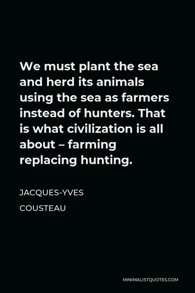 Jacques-Yves Cousteau Quote - We must plant the sea and herd its animals using the sea as farmers instead of hunters. That is what civilization is all about – farming replacing hunting.