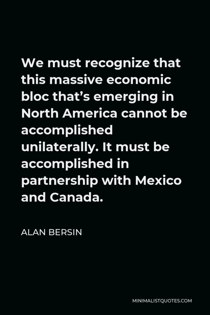 Alan Bersin Quote - We must recognize that this massive economic bloc that’s emerging in North America cannot be accomplished unilaterally. It must be accomplished in partnership with Mexico and Canada.