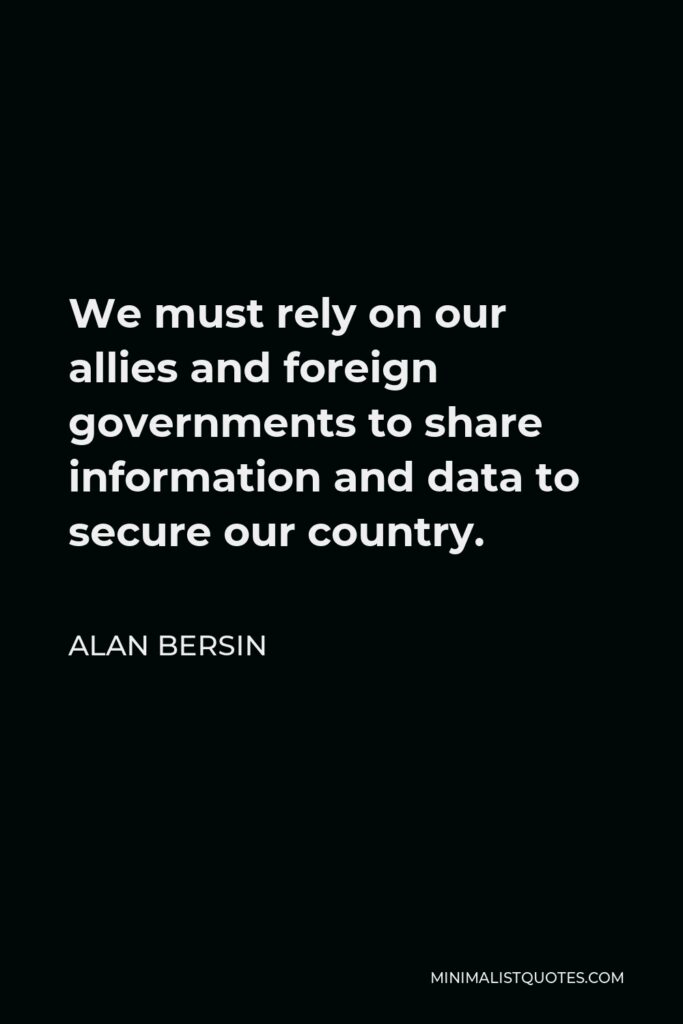 Alan Bersin Quote - We must rely on our allies and foreign governments to share information and data to secure our country.