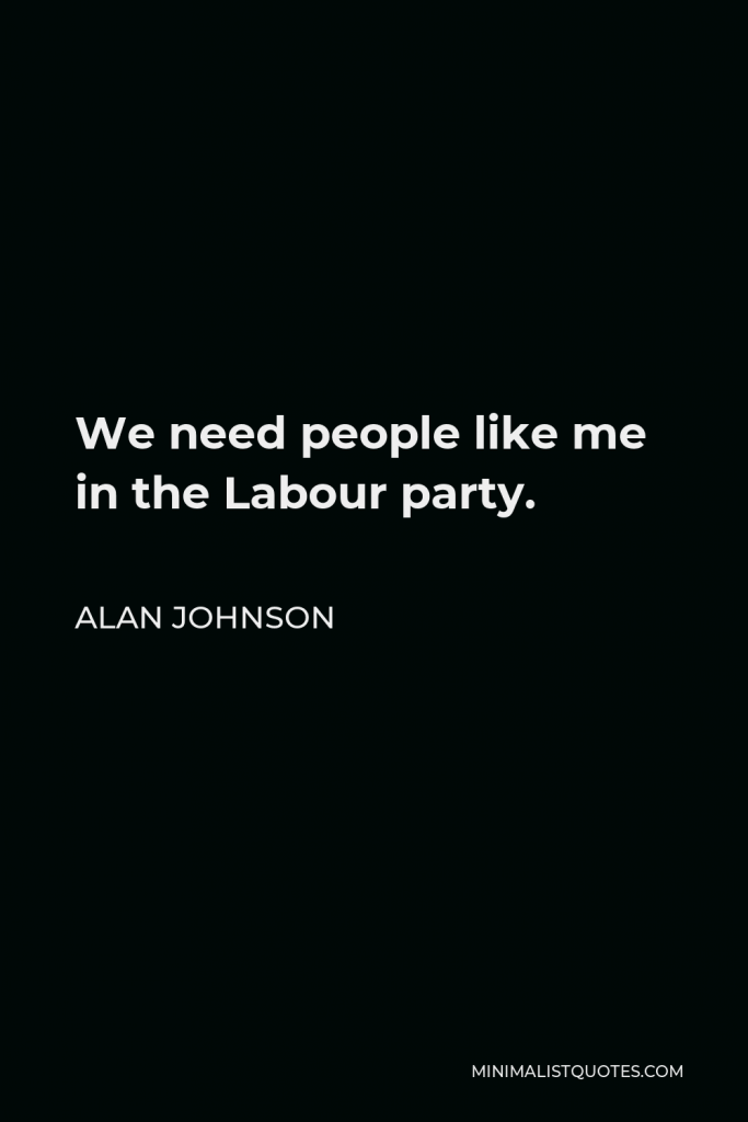 Alan Johnson Quote - We need people like me in the Labour party.