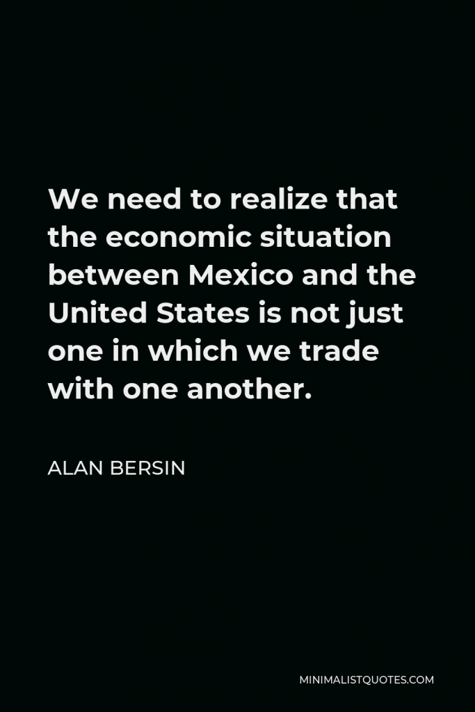 Alan Bersin Quote - We need to realize that the economic situation between Mexico and the United States is not just one in which we trade with one another.