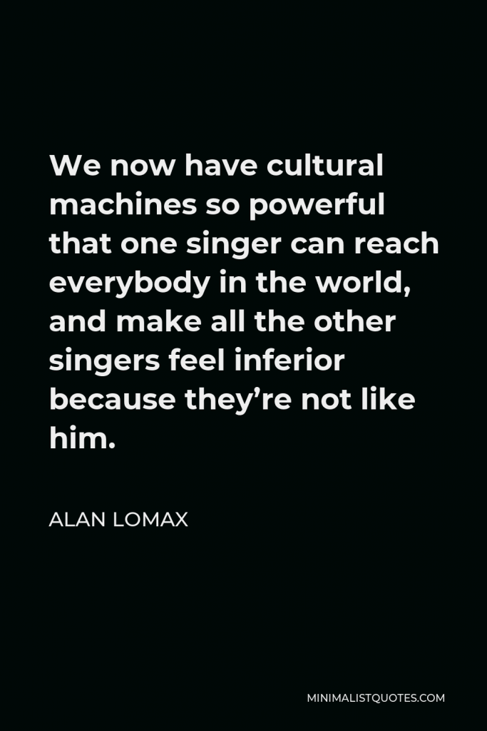 Alan Lomax Quote - We now have cultural machines so powerful that one singer can reach everybody in the world, and make all the other singers feel inferior because they’re not like him.