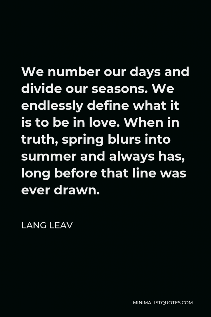 Lang Leav Quote - We number our days and divide our seasons. We endlessly define what it is to be in love. When in truth, spring blurs into summer and always has, long before that line was ever drawn.