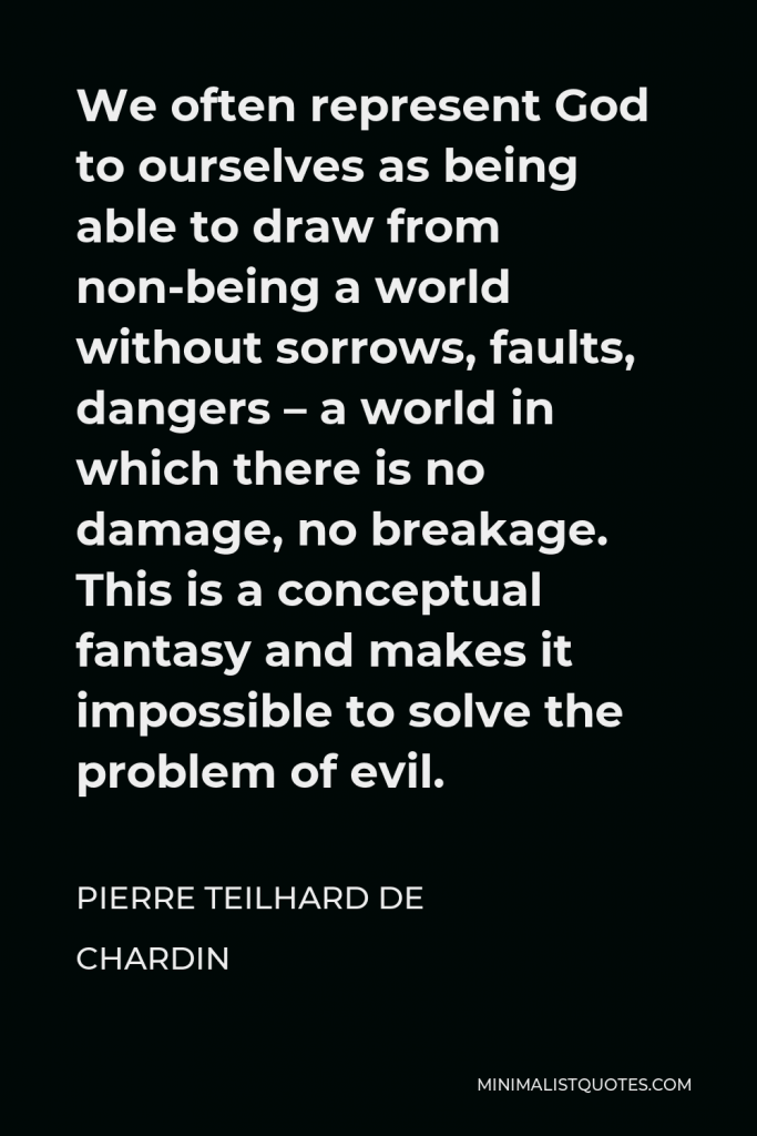 Pierre Teilhard de Chardin Quote - We often represent God to ourselves as being able to draw from non-being a world without sorrows, faults, dangers – a world in which there is no damage, no breakage. This is a conceptual fantasy and makes it impossible to solve the problem of evil.