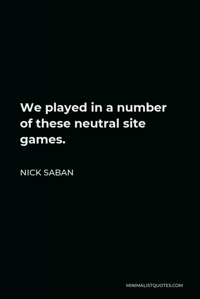Nick Saban Quote - We played in a number of these neutral site games.