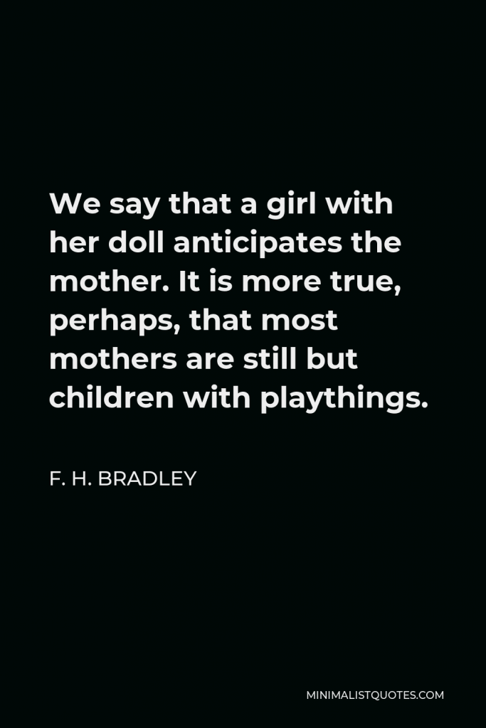 F. H. Bradley Quote - We say that a girl with her doll anticipates the mother. It is more true, perhaps, that most mothers are still but children with playthings.