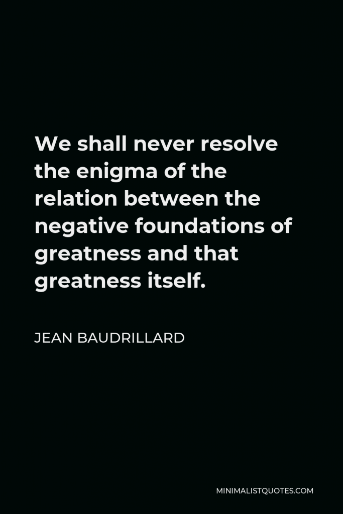 Jean Baudrillard Quote - We shall never resolve the enigma of the relation between the negative foundations of greatness and that greatness itself.