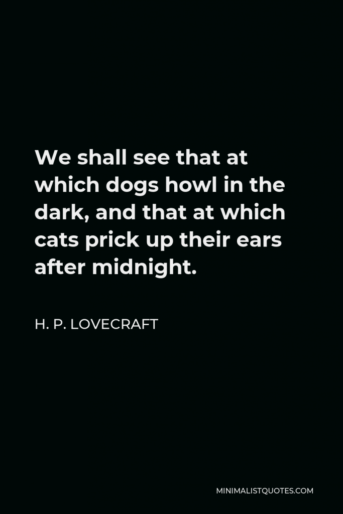 H. P. Lovecraft Quote - We shall see that at which dogs howl in the dark, and that at which cats prick up their ears after midnight.