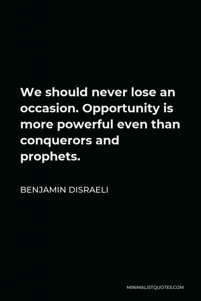 Benjamin Disraeli Quote - We should never lose an occasion. Opportunity is more powerful even than conquerors and prophets.