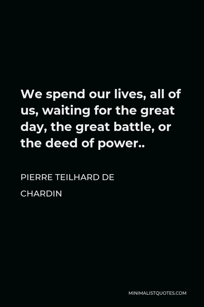 Pierre Teilhard de Chardin Quote - We spend our lives, all of us, waiting for the great day, the great battle, or the deed of power..