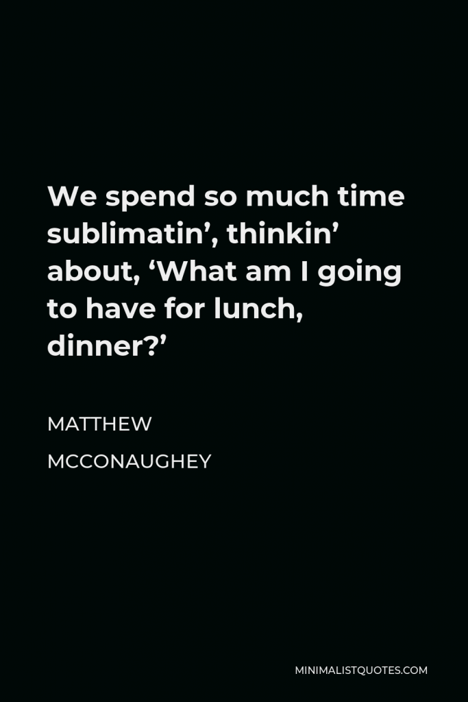 Matthew McConaughey Quote - We spend so much time sublimatin’, thinkin’ about, ‘What am I going to have for lunch, dinner?’